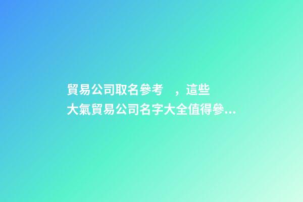 貿易公司取名參考，這些大氣貿易公司名字大全值得參考-第1張-公司起名-玄機派